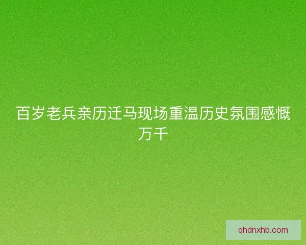 百岁老兵亲历迁马现场重温历史氛围感慨万千