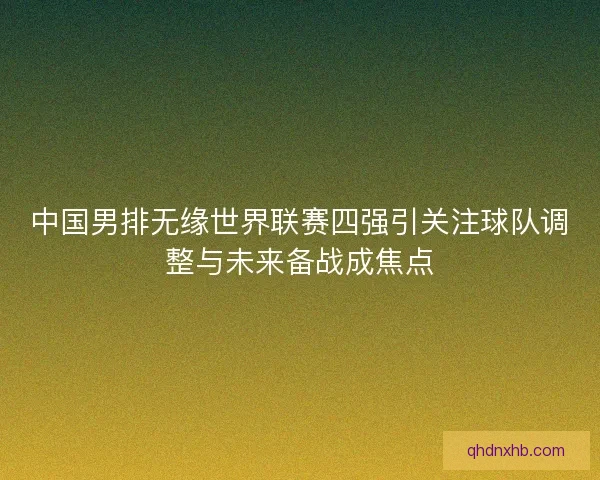 中国男排无缘世界联赛四强引关注球队调整与未来备战成焦点