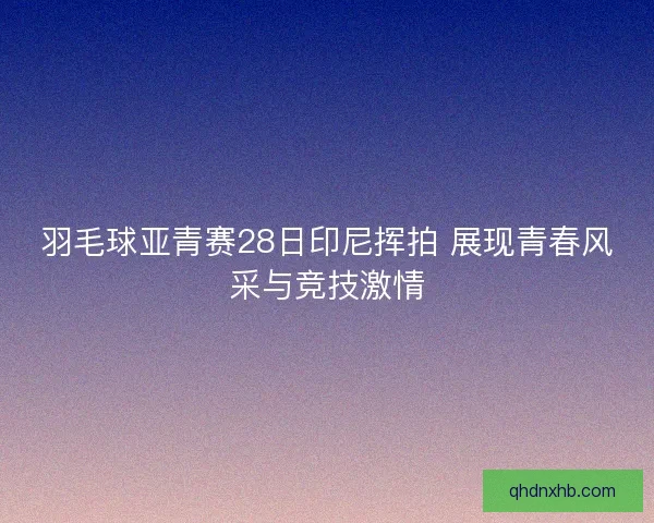 羽毛球亚青赛28日印尼挥拍 展现青春风采与竞技激情