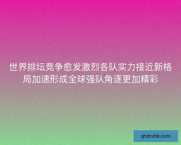 世界排坛竞争愈发激烈各队实力接近新格局加速形成全球强队角逐更加精彩