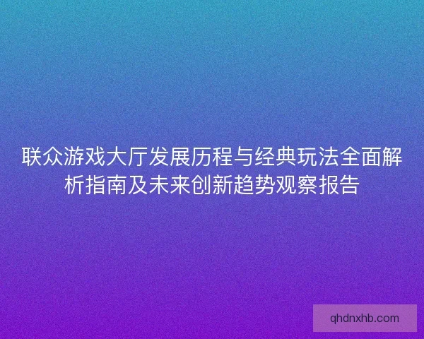 联众游戏大厅发展历程与经典玩法全面解析指南及未来创新趋势观察报告