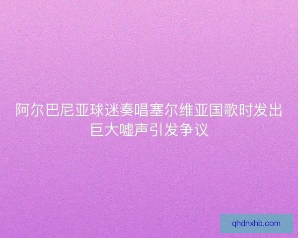 阿尔巴尼亚球迷奏唱塞尔维亚国歌时发出巨大嘘声引发争议
